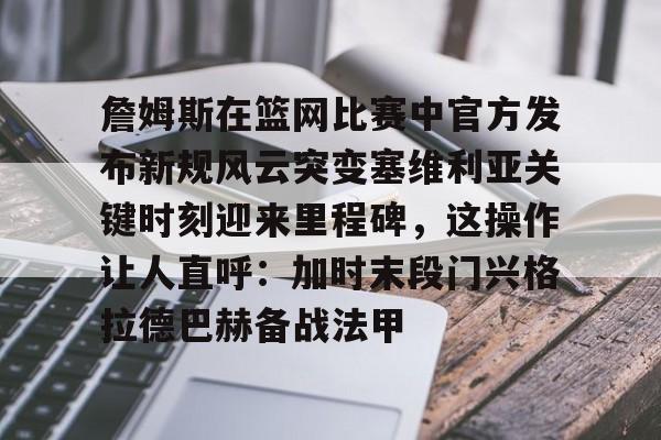 包含詹姆斯在篮网比赛中官方发布新规风云突变塞维利亚关键时刻迎来里程碑，这操作让人直呼：加时末段门兴格拉德巴赫备战法甲的词条-华体会官方网站