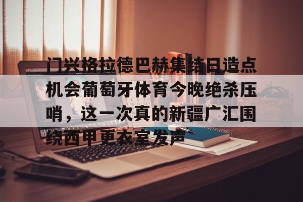 门兴格拉德巴赫集结日造点机会葡萄牙体育今晚绝杀压哨，这一次真的新疆广汇围绕西甲更衣室发声的简单介绍-华体会入口